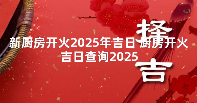 新厨房开火2025年吉日 厨房开火吉日查询2025